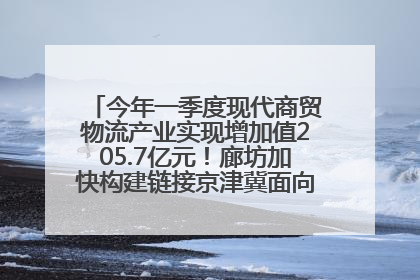 今年一季度现代商贸物流产业实现增加值205.7亿元！廊坊加快构建链接京津冀面向全世界的物流通道